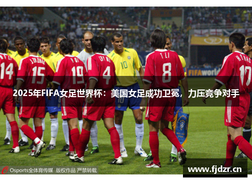 2025年FIFA女足世界杯：美国女足成功卫冕，力压竞争对手