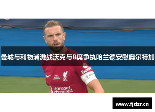 曼城与利物浦激战沃克与B席争执哈兰德安慰奥尔特加