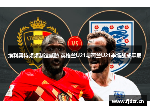 埃利奥特频频制造威胁 英格兰U21与荷兰U21半场战成平局